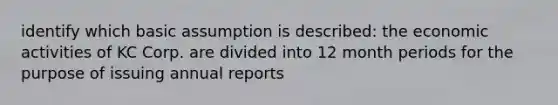 identify which basic assumption is described: the economic activities of KC Corp. are divided into 12 month periods for the purpose of issuing annual reports