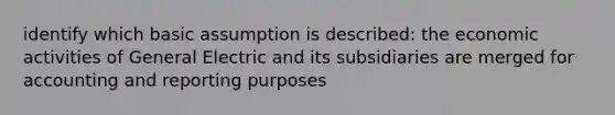 identify which basic assumption is described: the economic activities of General Electric and its subsidiaries are merged for accounting and reporting purposes