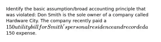 Identify the basic assumption/broad accounting principle that was violated: Don Smith is the sole owner of a company called Hardware City. The company recently paid a 150 utility bill for Smith's personal residence and recorded a150 expense.