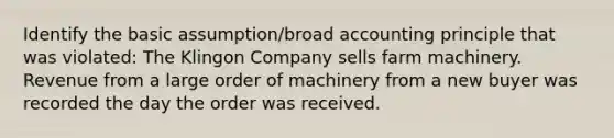 Identify the basic assumption/broad accounting principle that was violated: The Klingon Company sells farm machinery. Revenue from a large order of machinery from a new buyer was recorded the day the order was received.