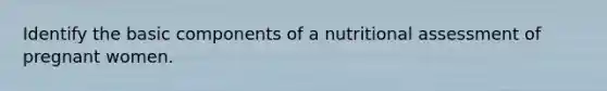 Identify the basic components of a nutritional assessment of pregnant women.