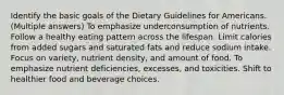 Identify the basic goals of the Dietary Guidelines for Americans. (Multiple answers) To emphasize underconsumption of nutrients. Follow a healthy eating pattern across the lifespan. Limit calories from added sugars and saturated fats and reduce sodium intake. Focus on variety, nutrient density, and amount of food. To emphasize nutrient deficiencies, excesses, and toxicities. Shift to healthier food and beverage choices.