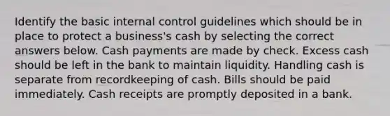 Identify the basic internal control guidelines which should be in place to protect a business's cash by selecting the correct answers below. Cash payments are made by check. Excess cash should be left in the bank to maintain liquidity. Handling cash is separate from recordkeeping of cash. Bills should be paid immediately. Cash receipts are promptly deposited in a bank.