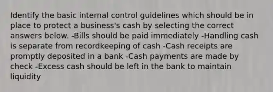 Identify the basic internal control guidelines which should be in place to protect a business's cash by selecting the correct answers below. -Bills should be paid immediately -Handling cash is separate from recordkeeping of cash -Cash receipts are promptly deposited in a bank -Cash payments are made by check -Excess cash should be left in the bank to maintain liquidity