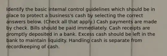 Identify the basic internal control guidelines which should be in place to protect a business's cash by selecting the correct answers below. (Check all that apply.) Cash payments are made by check. Bills should be paid immediately. Cash receipts are promptly deposited in a bank. Excess cash should be left in the bank to maintain liquidity. Handling cash is separate from recordkeeping of cash.