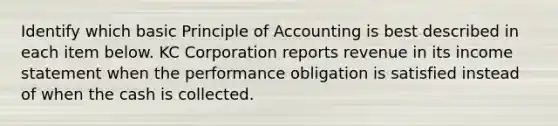 Identify which basic Principle of Accounting is best described in each item below. KC Corporation reports revenue in its income statement when the performance obligation is satisfied instead of when the cash is collected.