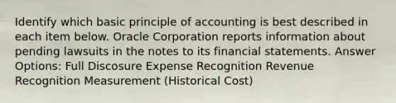 Identify which basic principle of accounting is best described in each item below. Oracle Corporation reports information about pending lawsuits in the notes to its financial statements. Answer Options: Full Discosure Expense Recognition Revenue Recognition Measurement (Historical Cost)