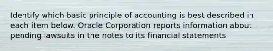 Identify which basic principle of accounting is best described in each item below. Oracle Corporation reports information about pending lawsuits in the notes to its financial statements