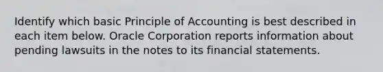 Identify which basic Principle of Accounting is best described in each item below. Oracle Corporation reports information about pending lawsuits in the notes to its financial statements.