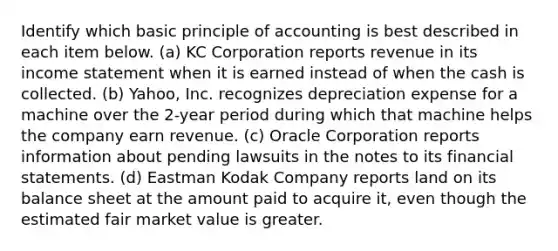 Identify which basic principle of accounting is best described in each item below. (a) KC Corporation reports revenue in its income statement when it is earned instead of when the cash is collected. (b) Yahoo, Inc. recognizes depreciation expense for a machine over the 2-year period during which that machine helps the company earn revenue. (c) Oracle Corporation reports information about pending lawsuits in the notes to its financial statements. (d) Eastman Kodak Company reports land on its balance sheet at the amount paid to acquire it, even though the estimated fair market value is greater.