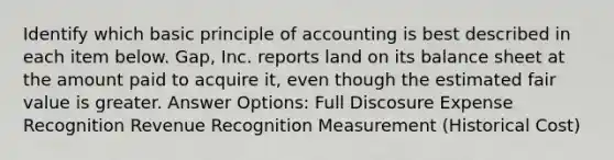 Identify which basic principle of accounting is best described in each item below. Gap, Inc. reports land on its balance sheet at the amount paid to acquire it, even though the estimated fair value is greater. Answer Options: Full Discosure Expense Recognition Revenue Recognition Measurement (Historical Cost)