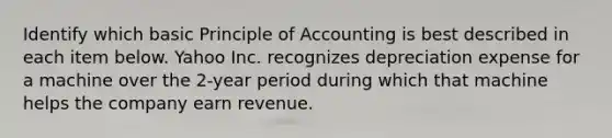 Identify which basic Principle of Accounting is best described in each item below. Yahoo Inc. recognizes depreciation expense for a machine over the 2-year period during which that machine helps the company earn revenue.