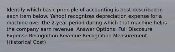 Identify which basic principle of accounting is best described in each item below. Yahoo! recognizes depreciation expense for a machine over the 2-year period during which that machine helps the company earn revenue. Answer Options: Full Discosure Expense Recognition Revenue Recognition Measurement (Historical Cost)