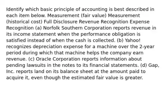 Identify which basic principle of accounting is best described in each item below. Measurement (fair value) Measurement (historical cost) Full Disclosure Revenue Recognition Expense Recognition (a) Norfolk Southern Corporation reports revenue in its income statement when the performance obligation is satisfied instead of when the cash is collected. (b) Yahoo! recognizes depreciation expense for a machine over the 2-year period during which that machine helps the company earn revenue. (c) Oracle Corporation reports information about pending lawsuits in the notes to its financial statements. (d) Gap, Inc. reports land on its balance sheet at the amount paid to acquire it, even though the estimated fair value is greater.