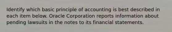 Identify which basic principle of accounting is best described in each item below. Oracle Corporation reports information about pending lawsuits in the notes to its financial statements.