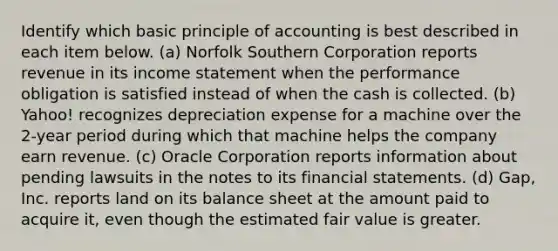 Identify which basic principle of accounting is best described in each item below. (a) Norfolk Southern Corporation reports revenue in its income statement when the performance obligation is satisfied instead of when the cash is collected. (b) Yahoo! recognizes depreciation expense for a machine over the 2-year period during which that machine helps the company earn revenue. (c) Oracle Corporation reports information about pending lawsuits in the notes to its financial statements. (d) Gap, Inc. reports land on its balance sheet at the amount paid to acquire it, even though the estimated fair value is greater.