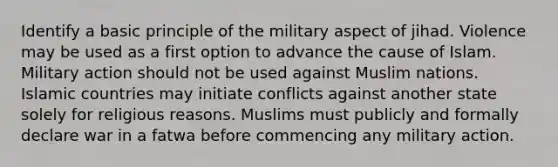 Identify a basic principle of the military aspect of jihad. Violence may be used as a first option to advance the cause of Islam. Military action should not be used against Muslim nations. Islamic countries may initiate conflicts against another state solely for religious reasons. Muslims must publicly and formally declare war in a fatwa before commencing any military action.