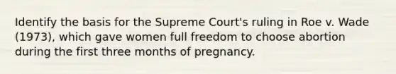 Identify the basis for the Supreme Court's ruling in Roe v. Wade (1973), which gave women full freedom to choose abortion during the first three months of pregnancy.