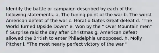 Identify the battle or campaign described by each of the following statements. a. The tuning point of the war b. The worst American defeat of the war c. Horatio Gates Great defeat d. "The World Turned Upside Down" e. Won by the " Over Mountain men" f. Surprise raid the day after Christmas g. American defeat allowed the British to enter Philadelphia unopposed. h. Molly Pitcher i. "The most nearly perfect victory of the war."