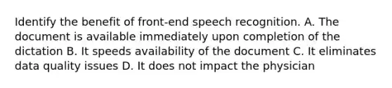 Identify the benefit of front-end speech recognition. A. The document is available immediately upon completion of the dictation B. It speeds availability of the document C. It eliminates data quality issues D. It does not impact the physician