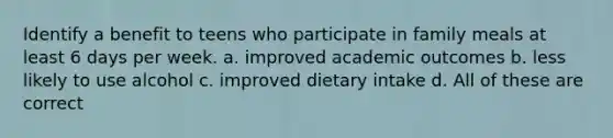 Identify a benefit to teens who participate in family meals at least 6 days per week. a. improved academic outcomes b. less likely to use alcohol c. improved dietary intake d. All of these are correct