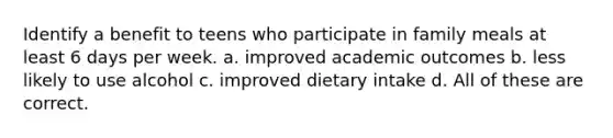 Identify a benefit to teens who participate in family meals at least 6 days per week. a. improved academic outcomes b. less likely to use alcohol c. improved dietary intake d. All of these are correct.