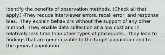 Identify the benefits of observation methods. (Check all that apply.) -They reduce interviewer errors, recall error, and response bias. -They explain behaviors without the support of any other method. -They enable data collection at a low cost and in relatively less time than other types of procedures. -They lead to findings that are generalizable to the target population and to the general population.