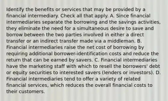 Identify the benefits or services that may be provided by a financial intermediary. Check all that apply. A. Since financial intermediaries separate the borrowing and the savings activities, they eliminate the need for a simultaneous desire to save and borrow between the two parties involved in either a direct transfer or an indirect transfer made via a middleman. B. Financial intermediaries raise the net cost of borrowing by requiring additional borrower-identification costs and reduce the return that can be earned by savers. C. Financial intermediaries have the marketing staff with which to resell the borrowers' debt or equity securities to interested savers (lenders or investors). D. Financial intermediaries tend to offer a variety of related financial services, which reduces the overall financial costs to their customers.