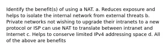 Identify the benefit(s) of using a NAT. a. Reduces exposure and helps to isolate the internal network from external threats b. Private networks not wishing to upgrade their intranets to a new protocol or ISP can use NAT to translate between intranet and Internet c. Helps to conserve limited IPv4 addressing space d. All of the above are benefits