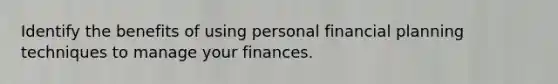 Identify the benefits of using personal financial planning techniques to manage your finances.