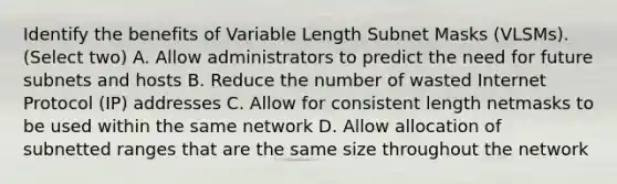 Identify the benefits of Variable Length Subnet Masks (VLSMs). (Select two) A. Allow administrators to predict the need for future subnets and hosts B. Reduce the number of wasted Internet Protocol (IP) addresses C. Allow for consistent length netmasks to be used within the same network D. Allow allocation of subnetted ranges that are the same size throughout the network