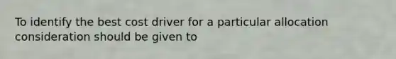 To identify the best cost driver for a particular allocation consideration should be given to