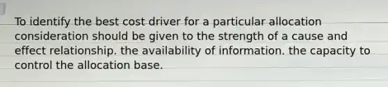 To identify the best cost driver for a particular allocation consideration should be given to the strength of a cause and effect relationship. the availability of information. the capacity to control the allocation base.