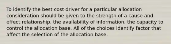 To identify the best cost driver for a particular allocation consideration should be given to the strength of a <a href='https://www.questionai.com/knowledge/kRJV8xGm2O-cause-and-effect' class='anchor-knowledge'>cause and effect</a> relationship. the availability of information. the capacity to control the allocation base. All of the choices identify factor that affect the selection of the allocation base.