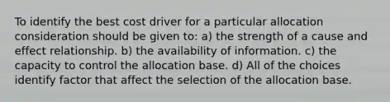 To identify the best cost driver for a particular allocation consideration should be given to: a) the strength of a cause and effect relationship. b) the availability of information. c) the capacity to control the allocation base. d) All of the choices identify factor that affect the selection of the allocation base.