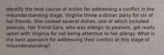 Identify the best course of action for addressing a conflict in the misunderstanding stage. Virginia threw a dinner party for six of her friends. She cooked several dishes, one of which included peanuts. Her friend Sara, who was allergic to peanuts, got really upset with Virginia for not being attentive to her allergy. What is the best approach for addressing their conflict at this stage of misunderstanding?