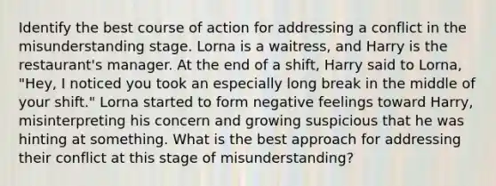 Identify the best course of action for addressing a conflict in the misunderstanding stage. Lorna is a waitress, and Harry is the restaurant's manager. At the end of a shift, Harry said to Lorna, "Hey, I noticed you took an especially long break in the middle of your shift." Lorna started to form negative feelings toward Harry, misinterpreting his concern and growing suspicious that he was hinting at something. What is the best approach for addressing their conflict at this stage of misunderstanding?