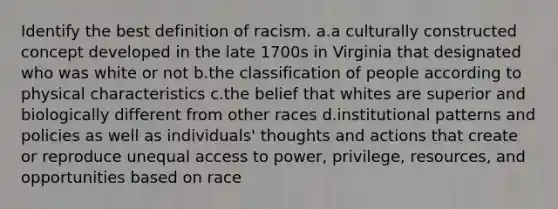 Identify the best definition of racism. a.a culturally constructed concept developed in the late 1700s in Virginia that designated who was white or not b.the classification of people according to physical characteristics c.the belief that whites are superior and biologically different from other races d.institutional patterns and policies as well as individuals' thoughts and actions that create or reproduce unequal access to power, privilege, resources, and opportunities based on race