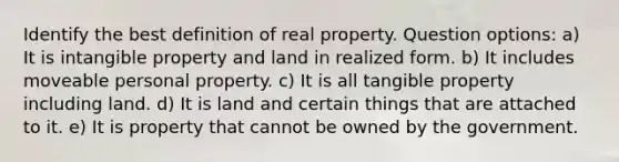 Identify the best definition of real property. Question options: a) It is intangible property and land in realized form. b) It includes moveable personal property. c) It is all tangible property including land. d) It is land and certain things that are attached to it. e) It is property that cannot be owned by the government.