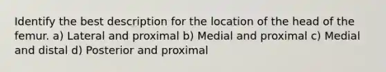 Identify the best description for the location of the head of the femur. a) Lateral and proximal b) Medial and proximal c) Medial and distal d) Posterior and proximal