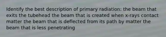 Identify the best description of primary radiation: the beam that exits the tubehead the beam that is created when x-rays contact matter the beam that is deflected from its path by matter the beam that is less penetrating