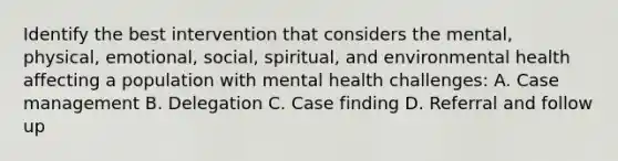 Identify the best intervention that considers the mental, physical, emotional, social, spiritual, and environmental health affecting a population with mental health challenges: A. Case management B. Delegation C. Case finding D. Referral and follow up