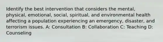 Identify the best intervention that considers the mental, physical, emotional, social, spiritual, and environmental health affecting a population experiencing an emergency, disaster, and terrorism issues. A: Consultation B: Collaboration C: Teaching D: Counseling