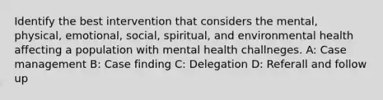 Identify the best intervention that considers the mental, physical, emotional, social, spiritual, and environmental health affecting a population with mental health challneges. A: Case management B: Case finding C: Delegation D: Referall and follow up