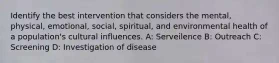 Identify the best intervention that considers the mental, physical, emotional, social, spiritual, and environmental health of a population's cultural influences. A: Serveilence B: Outreach C: Screening D: Investigation of disease