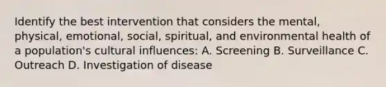 Identify the best intervention that considers the mental, physical, emotional, social, spiritual, and environmental health of a population's cultural influences: A. Screening B. Surveillance C. Outreach D. Investigation of disease