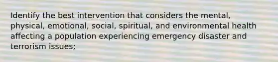 Identify the best intervention that considers the mental, physical, emotional, social, spiritual, and environmental health affecting a population experiencing emergency disaster and terrorism issues;