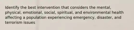 Identify the best intervention that considers the mental, physical, emotional, social, spiritual, and environmental health affecting a population experiencing emergency, disaster, and terrorism issues