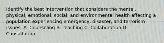 Identify the best intervention that considers the mental, physical, emotional, social, and environmental health affecting a population experiencing emergency, disaster, and terrorism issues: A. Counseling B. Teaching C. Collaboration D. Consultation