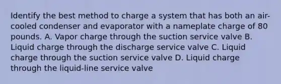 Identify the best method to charge a system that has both an air-cooled condenser and evaporator with a nameplate charge of 80 pounds. A. Vapor charge through the suction service valve B. Liquid charge through the discharge service valve C. Liquid charge through the suction service valve D. Liquid charge through the liquid-line service valve